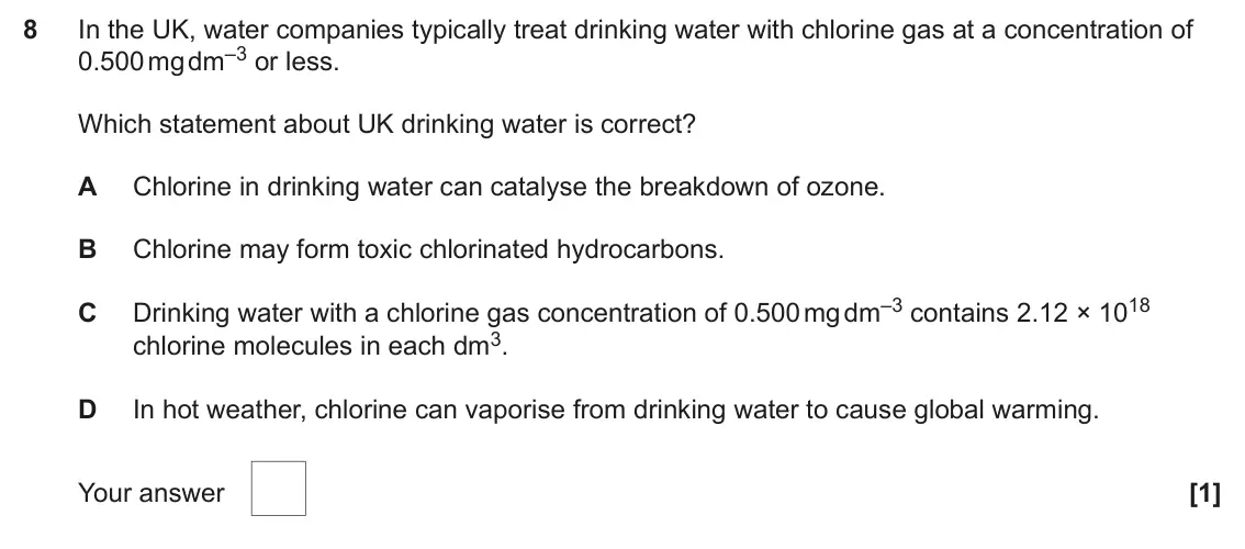 June 2024 AS Paper 1, question 8: In the UK, water companies typically treat drinking water with chlorine gas at a concentration of 0.500 mg dm–3 or less. Which statement about UK drinking water