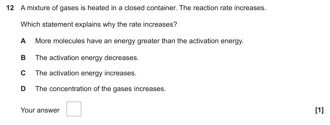 June 2024 AS Paper 1, question 12: A mixture of gases is heated in a closed container. The reaction rate increases. Which statement explains why the rate increases? A More molecules have an energ