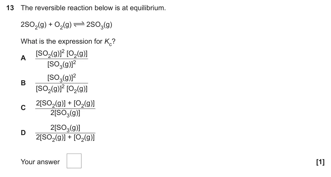 June 2024 AS Paper 1, question 13: The reversible reaction below is at equilibrium. 2SO2(g) + O2(g) 2SO3(g) What is the expression for Kc? [SO2(g)]2 [O2(g)] A [SO3(g)]2 [SO3(g)]2 B [SO2(g)]2 [O2(