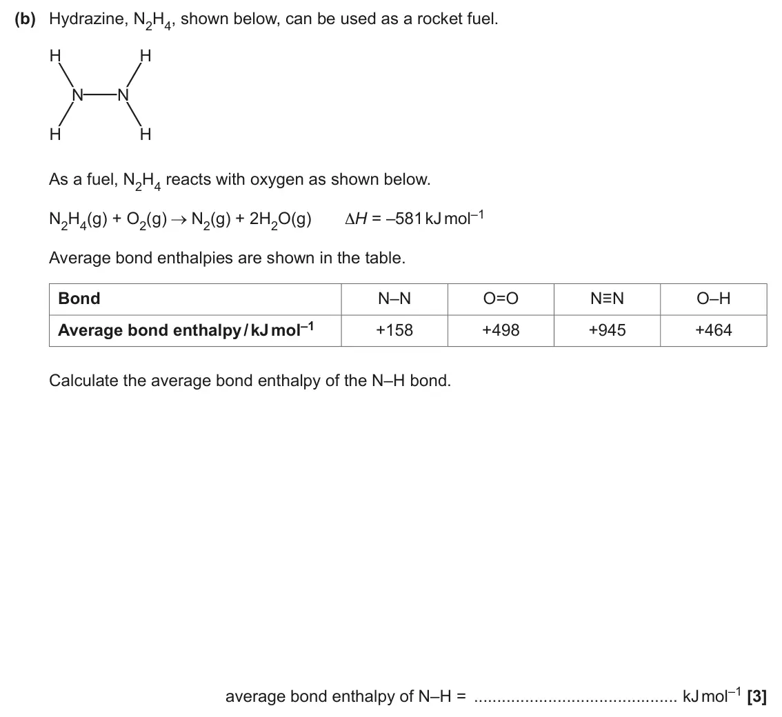 June 2024 AS Paper 1, question 23(b): Hydrazine, N2H4, shown below, can be used as a rocket fuel. H H N N H H As a fuel, N2H4 reacts with oxygen as shown below. N2(g) + 2H2O(g) ΔH = –581 kJ mol–1 N2