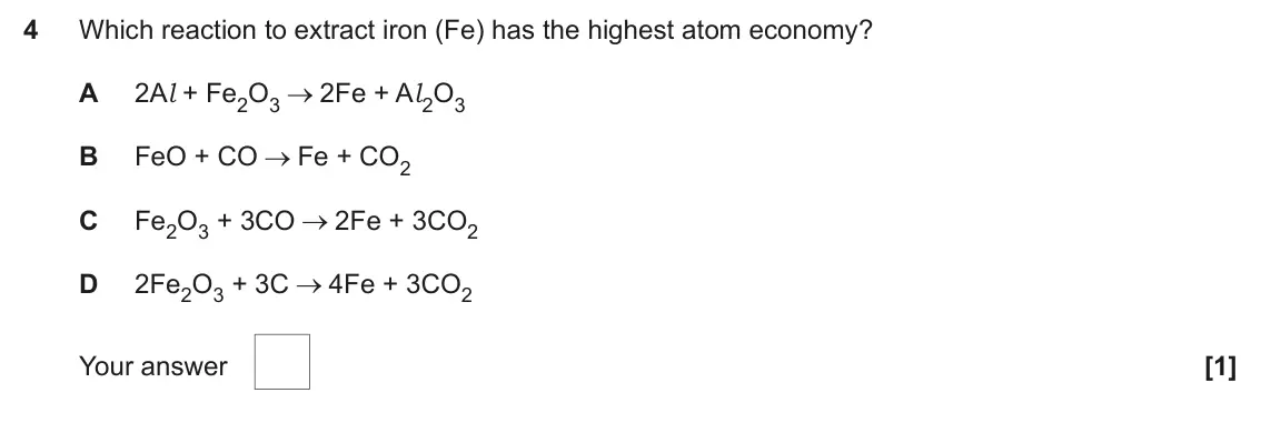 June 2025 AS Paper 1, question 4: Which reaction to extract iron (Fe) has the highest atom economy? A 2Al + Fe2O3 2Fe + Al 2O3 B FeO + CO Fe + CO2 C Fe2O3 + 3CO 2Fe + 3CO2 D 2Fe2O3 + 3C 4Fe + 3C