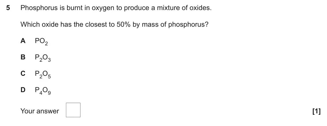June 2025 AS Paper 1, question 5: Phosphorus is burnt in oxygen to produce a mixture of oxides. Which oxide has the closest to 50% by mass of phosphorus? A PO2 B P2O3 C P2O5 D P4O9 Your answer [