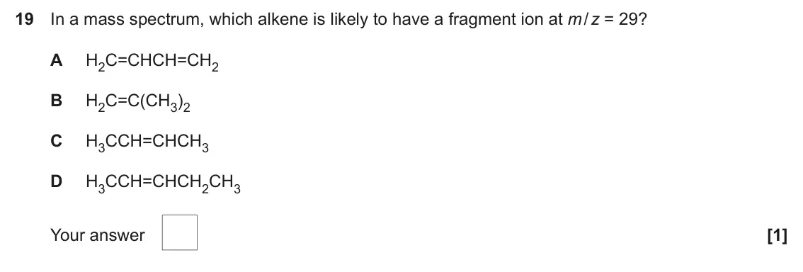 June 2025 AS Paper 1, question 19: In a mass spectrum, which alkene is likely to have a fragment ion at m / z = 29? A H2C=CHCH=CH2 B H2C=C(CH3)2 C H3CCH=CHCH3 D H3CCH=CHCH2CH3 Your answer [1]