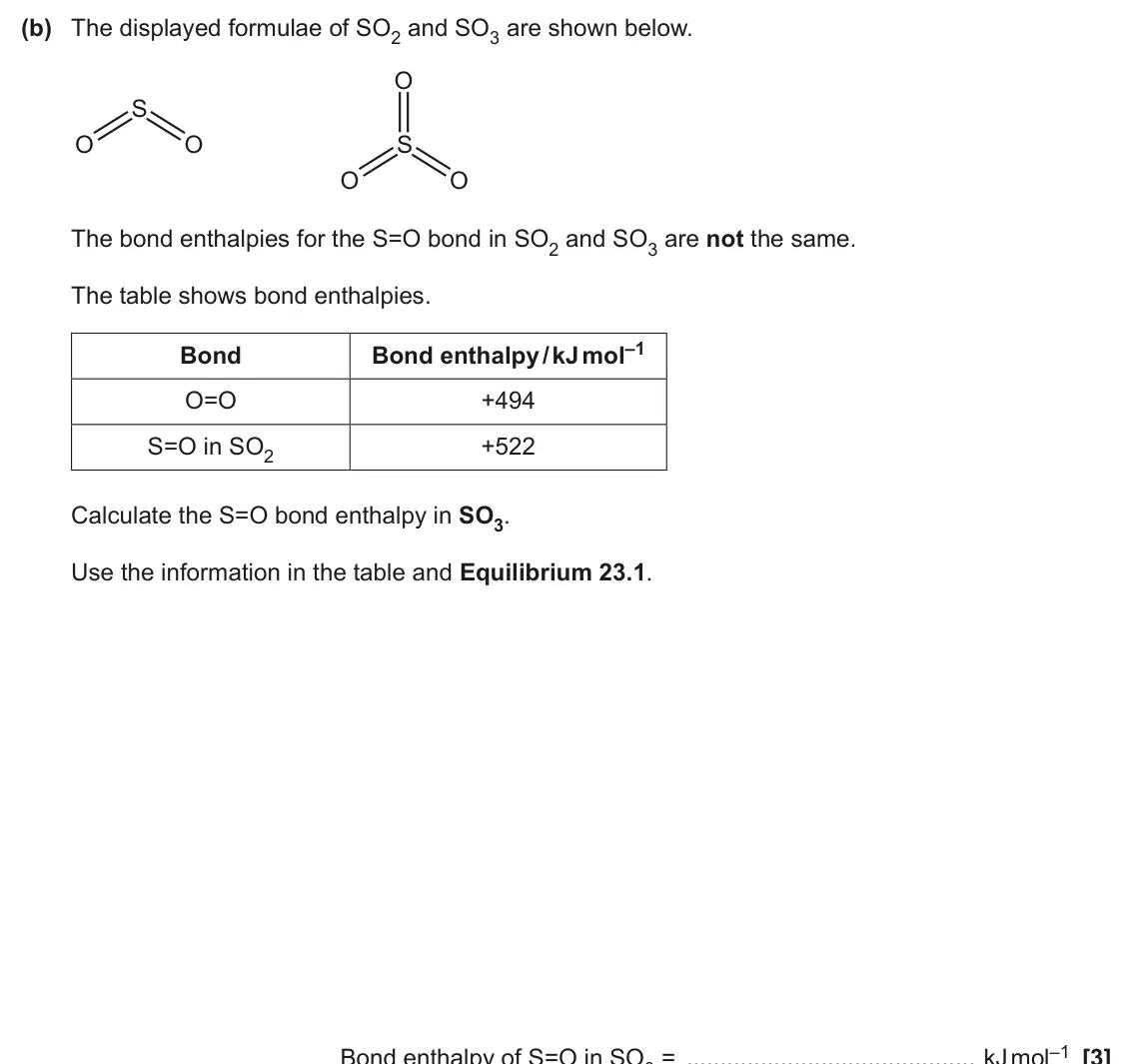 June 2025 AS Paper 1, question 23(b): The displayed formulae of SO2 and SO3 are shown below. O S O O S O O The bond enthalpies for the S=O bond in SO2 and SO3 are not the same. The table shows bond