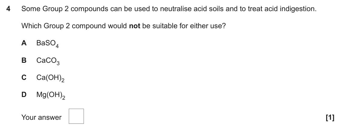 November 2020 AS Paper 1, question 4: Some Group 2 compounds can be used to neutralise acid soils and to treat acid indigestion. Which Group 2 compound would not be suitable for either use? A BaSO4