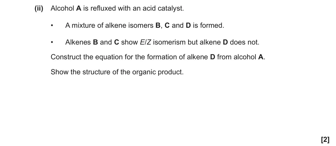 June 2023 AS Paper 2, question 5(a)(ii): Alcohol A is refluxed with an acid catalyst. • A mixture of alkene isomers B, C and D is formed. • Alkenes B and C show E/Z isomerism but alkene D does not. Con