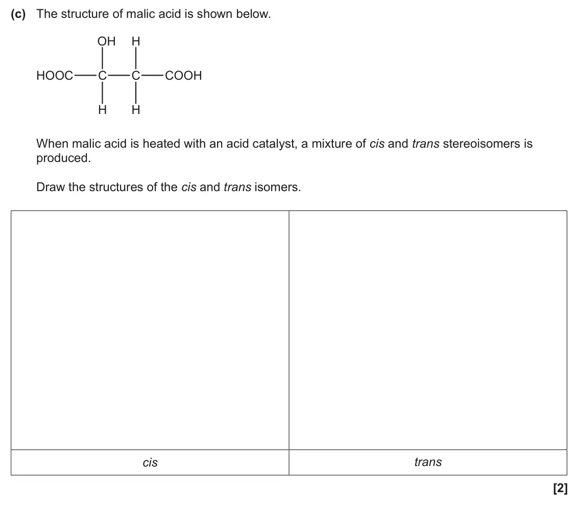 June 2025 AS Paper 2, question 3(c): The structure of malic acid is shown below. OH H HOOC C C COOH H H When malic acid is heated with an acid catalyst, a mixture of cis and trans stereoisomers is 