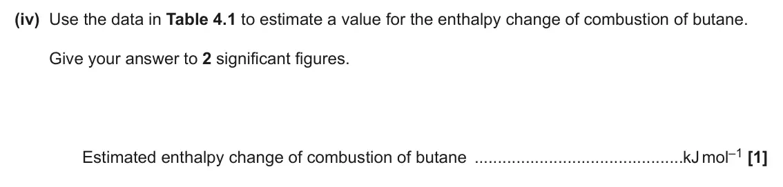 June 2025 AS Paper 2, question 4(b)(iv): Pentane C5H12 36 –3509 Hexane C6H14 69 –4163 (iv) Use the data in Table 4.1 to estimate a value for the enthalpy change of combustion of butane. Give your answe