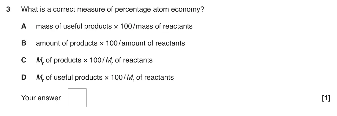 June 2017 AS Paper 1, question 3: What is a correct measure of percentage atom economy? A mass of useful products × 100 / mass of reactants B amount of products × 100 / amount of reactants C Mr 