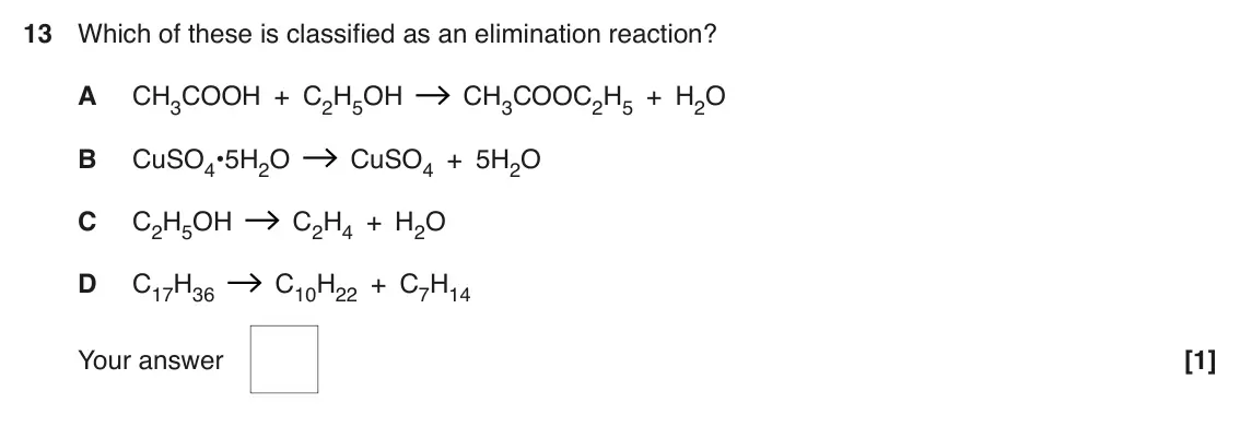 June 2017 AS Paper 1, question 13: Which of these is classified as an elimination reaction? A CH3COOH + C2H5OH CH3COOC2H5 + H2O B CuSO4•5H2O CuSO4 + 5H2O C C2H5OH C2H4 + H2O D C17H36 C10H22 + C7H