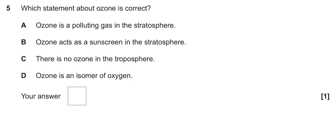 June 2018 AS Paper 1, question 5: Which statement about ozone is correct? A Ozone is a polluting gas in the stratosphere. B Ozone acts as a sunscreen in the stratosphere. C There is no ozone in 
