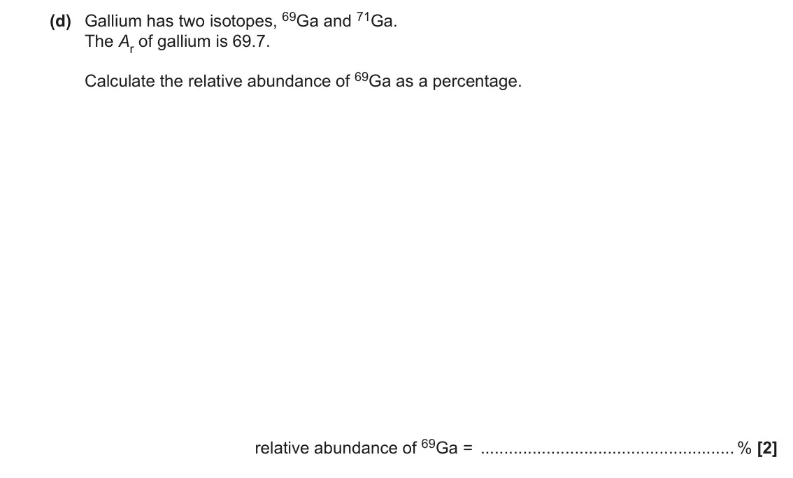 June 2018 AS Paper 1, question 22(d): Gallium has two isotopes, 69Ga and 71Ga. The Ar of gallium is 69.7. Calculate the relative abundance of 69Ga as a percentage. relative abundance of 69Ga = % [2]