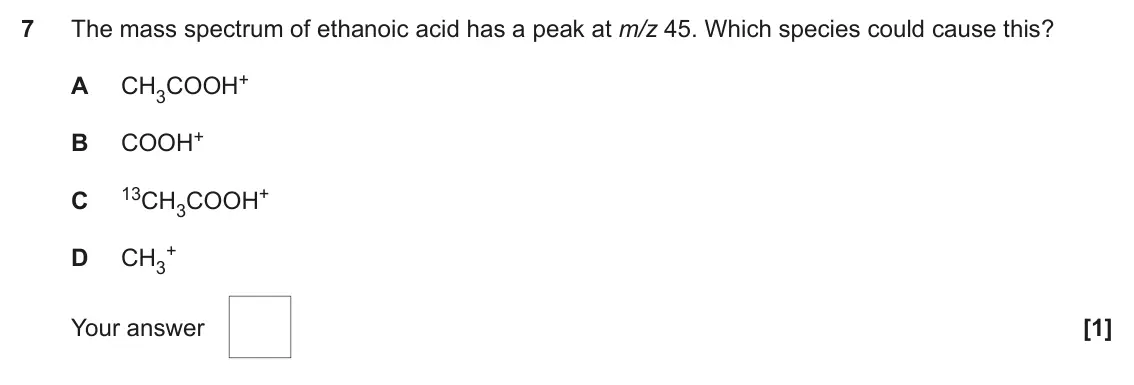 June 2019 AS Paper 1, question 7: The mass spectrum of ethanoic acid has a peak at m/z 45. Which species could cause this? CH3COOH+ A COOH+ B 13CH3COOH+ C + D CH3 Your answer [1]