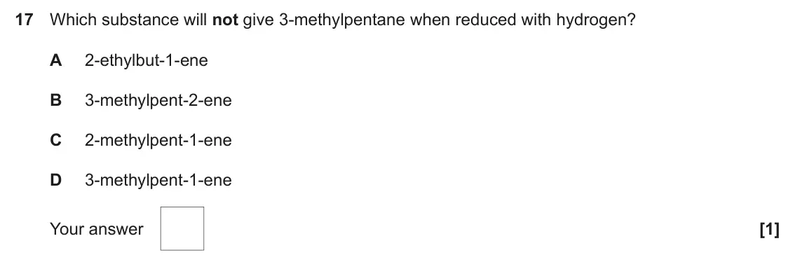 June 2019 AS Paper 1, question 17: Which substance will not give 3-methylpentane when reduced with hydrogen? A 2-ethylbut-1-ene B 3-methylpent-2-ene C 2-methylpent-1-ene D 3-methylpent-1-ene Your