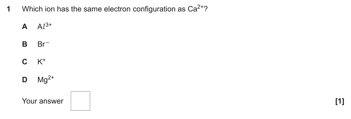 June 2022 AS Paper 1, question 1: Which ion has the same electron configuration as Ca2+? 1 Al 3+ A Br – B K+ C Mg2+ D Your answer [1]