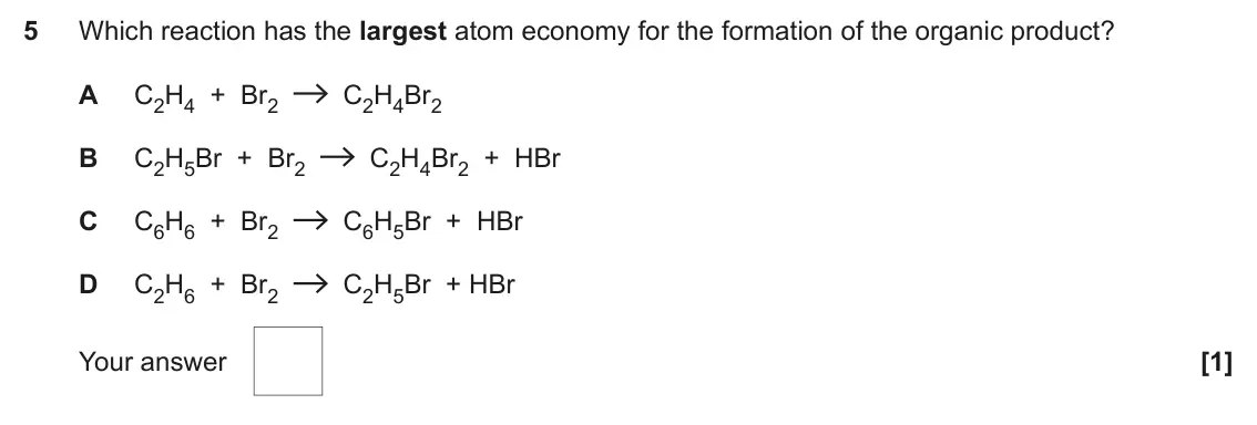 June 2022 AS Paper 1, question 5: Which reaction has the largest atom economy for the formation of the organic product? A C2H4 + Br2 C2H4Br2 B C2H5Br + Br2 C2H4Br2 + HBr C C6H6 + Br2 C6H5Br + HB