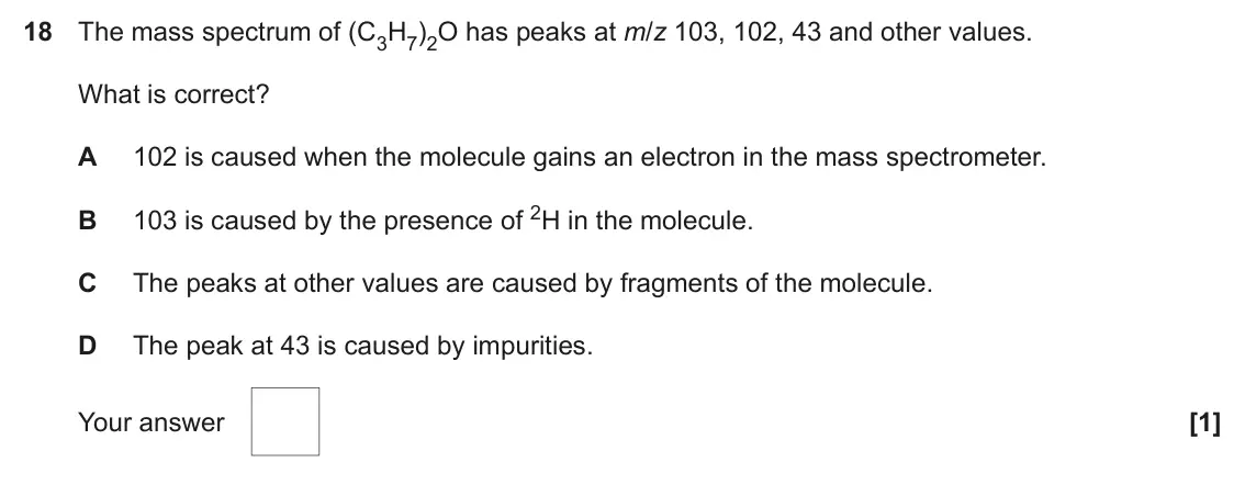 June 2022 AS Paper 1, question 18: The mass spectrum of (C3H7)2O has peaks at m/z 103, 102, 43 and other values. What is correct? A 102 is caused when the molecule gains an electron in the mass s