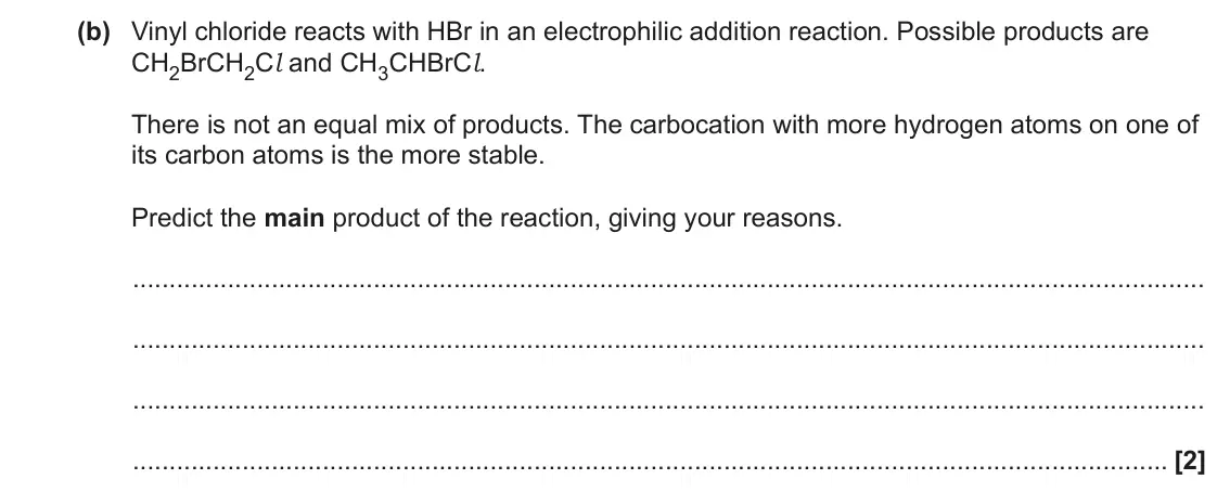 June 2022 AS Paper 1, question 21(b): Vinyl chloride reacts with HBr in an electrophilic addition reaction. Possible products are CH2BrCH2Cl and CH3CHBrCl. There is not an equal mix of products. The