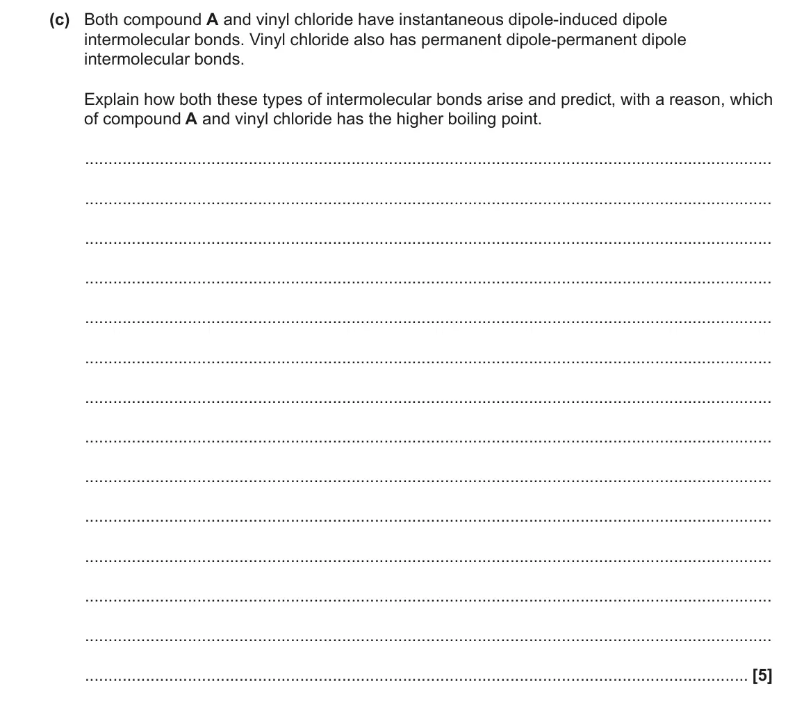 June 2022 AS Paper 1, question 21(c): Both compound A and vinyl chloride have instantaneous dipole-induced dipole intermolecular bonds. Vinyl chloride also has permanent dipole-permanent dipole inte