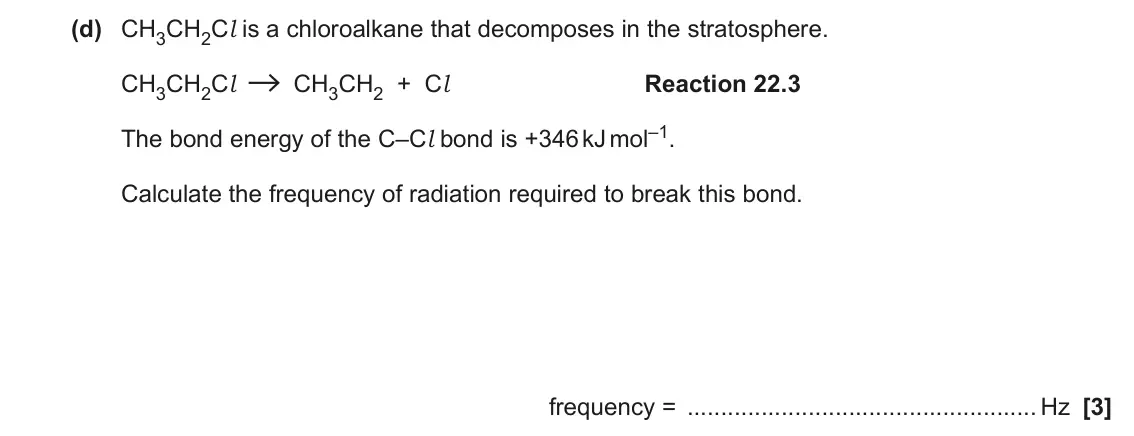 June 2022 AS Paper 1, question 22(d): CH3CH2Cl is a chloroalkane that decomposes in the stratosphere. CH3CH2Cl CH3CH2 + Cl Reaction 22.3 The bond energy of the C–Cl bond is +346 kJ mol–1. Calculate
