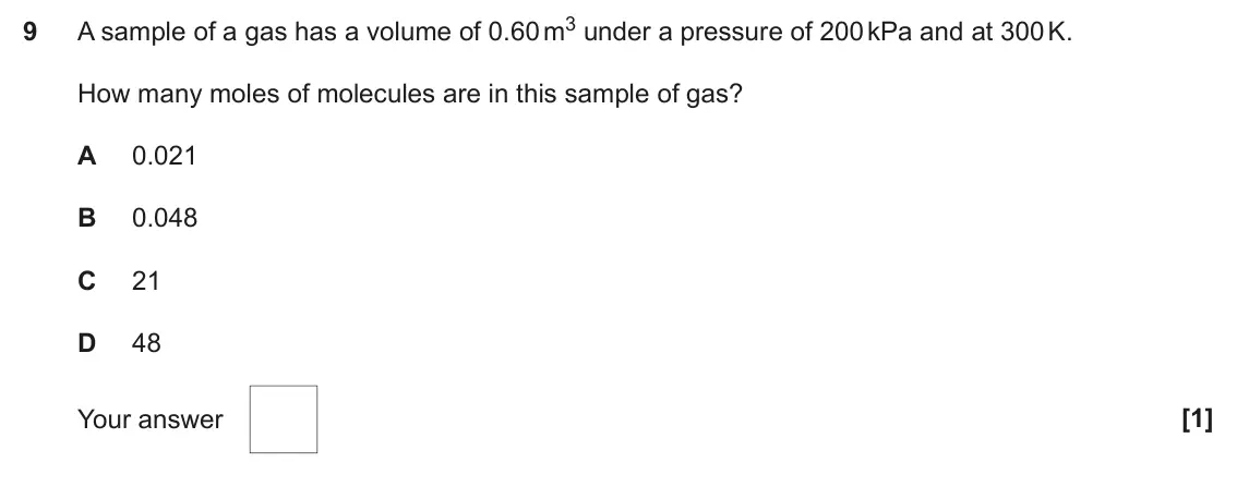 June 2023 AS Paper 1, question 9: A sample of a gas has a volume of 0.60 m3 under a pressure of 200 kPa and at 300 K. 9 How many moles of molecules are in this sample of gas? A 0.021 B 0.048 C 2
