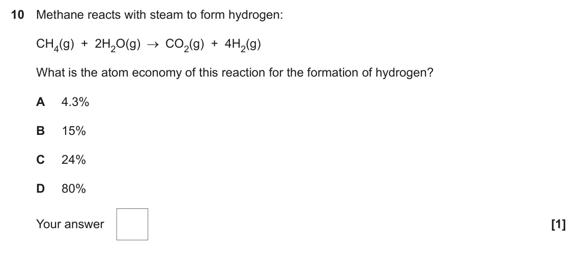June 2023 AS Paper 1, question 10: Methane reacts with steam to form hydrogen: CH4(g) + 2H2O(g) CO2(g) + 4H2(g) What is the atom economy of this reaction for the formation of hydrogen? A 4.3% B 1