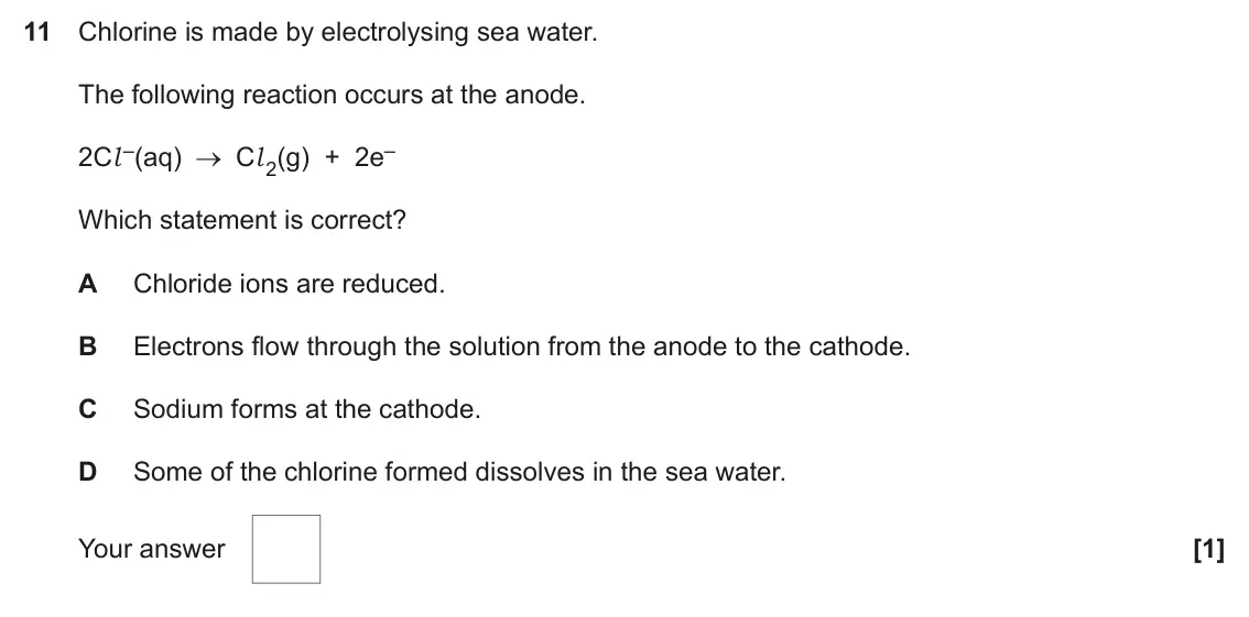 June 2023 AS Paper 1, question 11: Chlorine is made by electrolysing sea water. The following reaction occurs at the anode. 2Cl –(aq) Cl 2(g) + 2e– Which statement is correct? A Chloride ions are