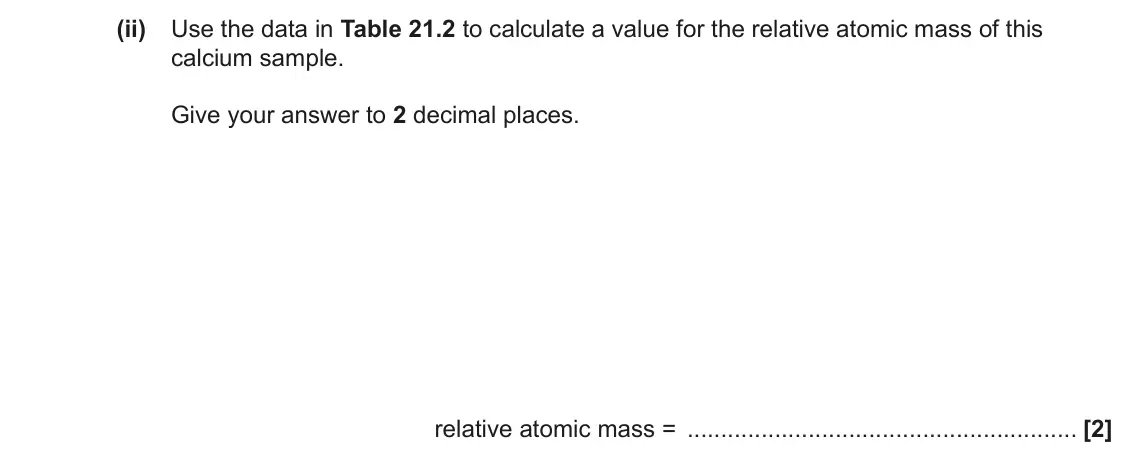 June 2023 AS Paper 1, question 21(d)(ii): Use the data in Table 21.2 to calculate a value for the relative atomic mass of this calcium sample. Give your answer to 2 decimal places. relative atomic mass 
