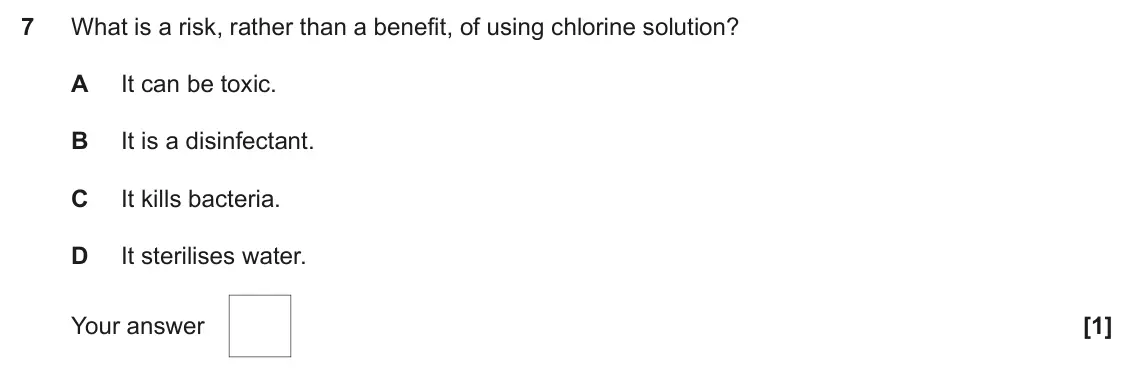 June 2024 AS Paper 1, question 7: What is a risk, rather than a benefit, of using chlorine solution? A It can be toxic. B It is a disinfectant. C It kills bacteria. D It sterilises water. Your a