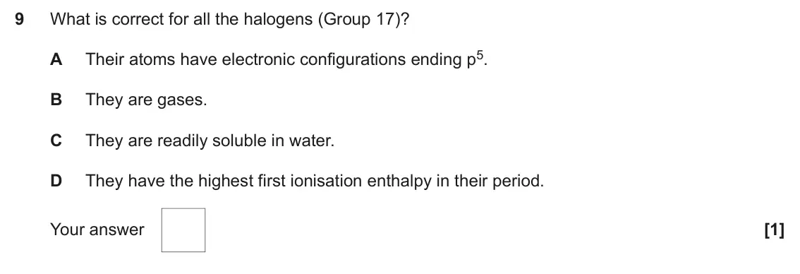 June 2024 AS Paper 1, question 9: What is correct for all the halogens (Group 17)? Their atoms have electronic configurations ending p5. A B They are gases. C They are readily soluble in water. 