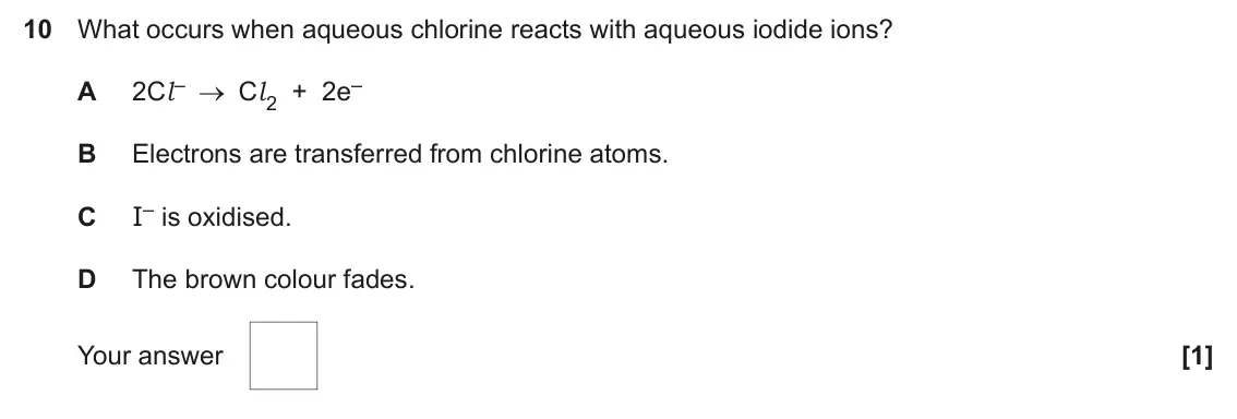June 2024 AS Paper 1, question 10: What occurs when aqueous chlorine reacts with aqueous iodide ions? 2Cl – Cl 2 + 2e– A B Electrons are transferred from chlorine atoms. I– is oxidised. C D The b