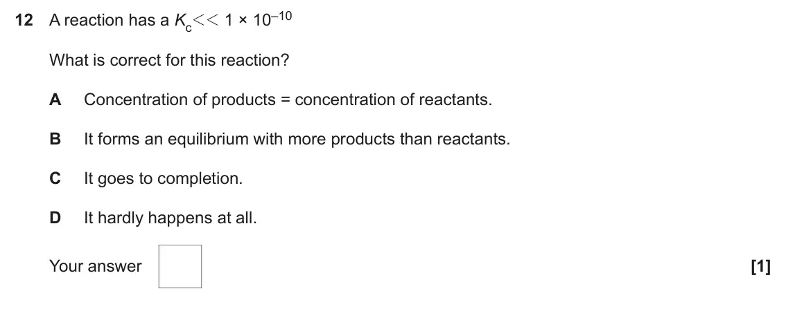 June 2024 AS Paper 1, question 12: A reaction has a Kc11 1 × 10–10 What is correct for this reaction? A Concentration of products = concentration of reactants. B It forms an equilibrium with more