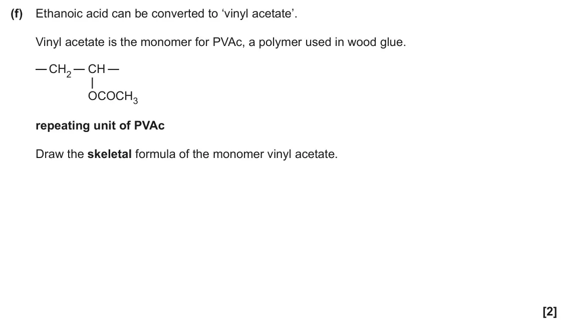 June 2024 AS Paper 1, question 23(f): Ethanoic acid can be converted to ‘vinyl acetate’. Vinyl acetate is the monomer for PVAc, a polymer used in wood glue. CH2 CH OCOCH3 repeating unit of PVAc Draw