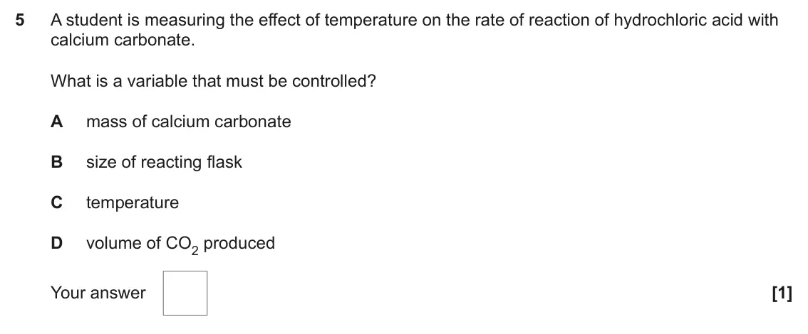 June 2025 AS Paper 1, question 5: A student is measuring the effect of temperature on the rate of reaction of hydrochloric acid with calcium carbonate. What is a variable that must be controlled