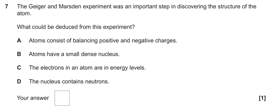 June 2025 AS Paper 1, question 7: The Geiger and Marsden experiment was an important step in discovering the structure of the atom. What could be deduced from this experiment? A Atoms consist of