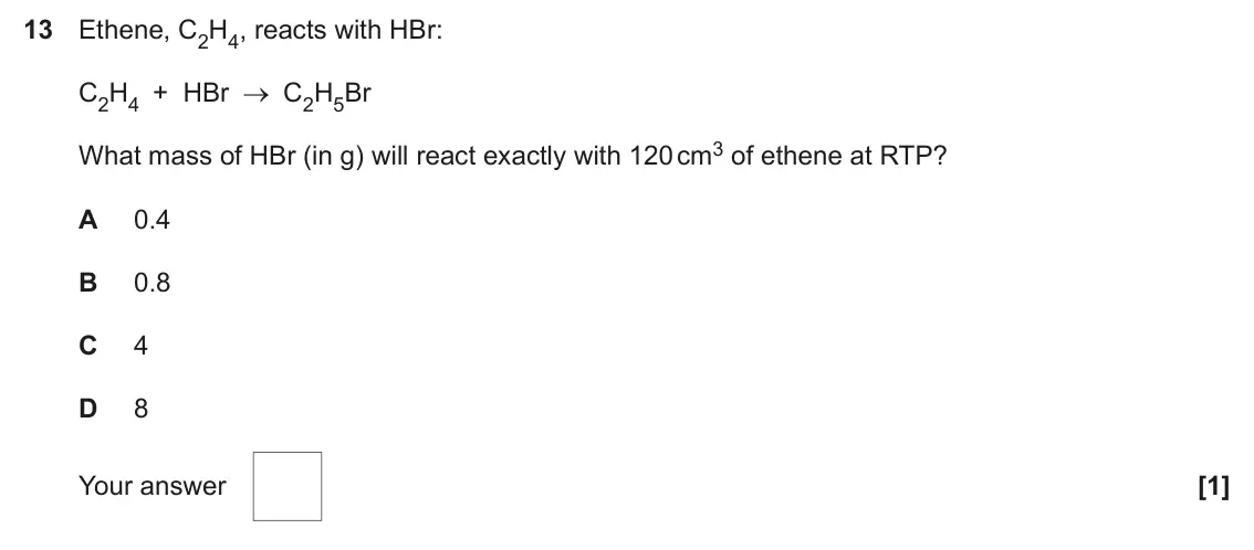 June 2025 AS Paper 1, question 13: Ethene, C2H4, reacts with HBr: C2H4 + HBr C2H5Br What mass of HBr (in g) will react exactly with 120 cm3 of ethene at RTP? A 0.4 B 0.8 C 4 D 8 Your answer [1]