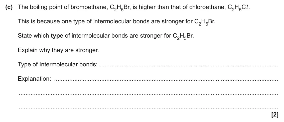 June 2025 AS Paper 1, question 22(c): The boiling point of bromoethane, C2H5Br, is higher than that of chloroethane, C2H5Cl . This is because one type of intermolecular bonds are stronger for C2H5Br