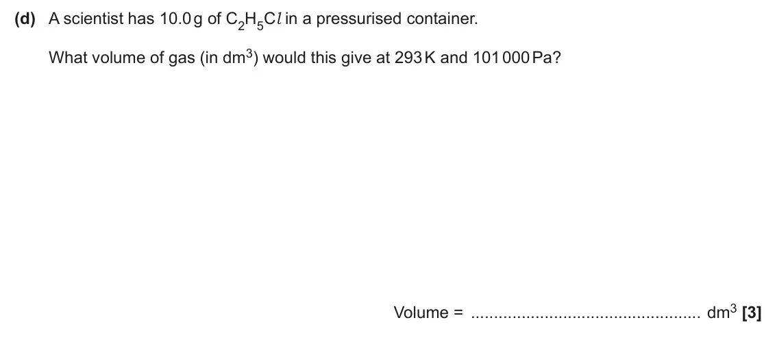 June 2025 AS Paper 1, question 22(d): A scientist has 10.0 g of C2H5Cl in a pressurised container. What volume of gas (in dm3) would this give at 293 K and 101 000 Pa? Volume = dm3 [3]