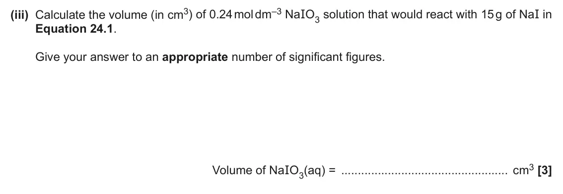 June 2025 AS Paper 1, question 24(d)(iii): Calculate the volume (in cm3) of 0.24 mol dm–3 NaIO3 solution that would react with 15 g of NaI in Equation 24.1. Give your answer to an appropriate number of s