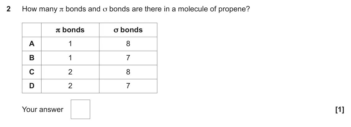November 2020 AS Paper 1, question 2: How many π bonds and σ bonds are there in a molecule of propene? π bonds σ bonds A 1 8 B 1 7 C 2 8 D 2 7 Your answer [1]