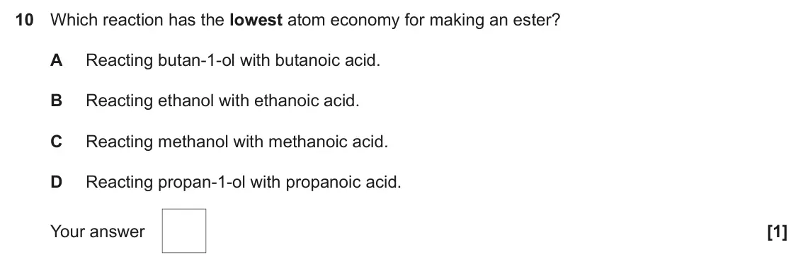 November 2020 AS Paper 1, question 10: Which reaction has the lowest atom economy for making an ester? A Reacting butan-1-ol with butanoic acid. B Reacting ethanol with ethanoic acid. C Reacting meth