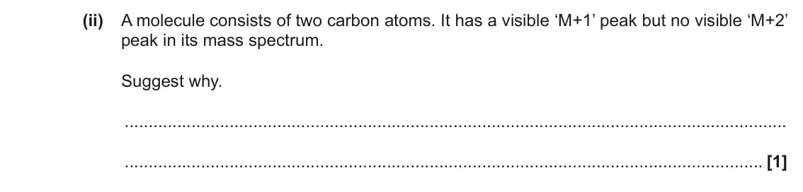 November 2020 AS Paper 1, question 22(b)(ii): A molecule consists of two carbon atoms. It has a visible ‘M+1’ peak but no visible ‘M+2’ peak in its mass spectrum. Suggest why. [1]