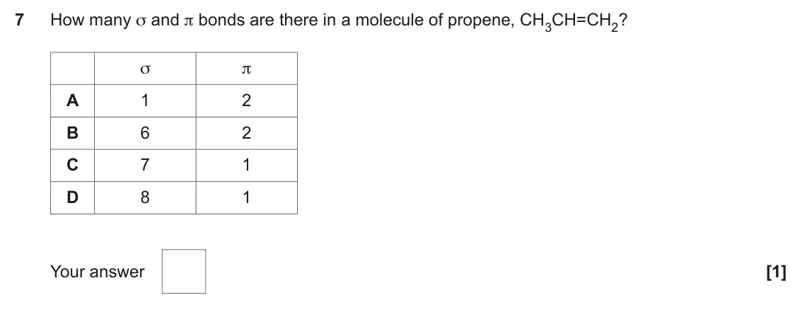 November 2021 AS Paper 1, question 7: How many σ and π bonds are there in a molecule of propene, CH3CH=CH2? σ π A 1 2 B 6 2 C 7 1 D 8 1 Your answer [1]