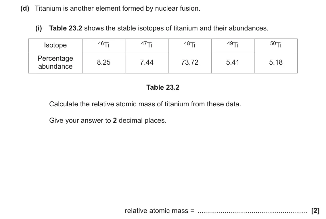 November 2021 AS Paper 1, question 23(d)(i): Table 23.2 shows the stable isotopes of titanium and their abundances. 46Ti 47Ti 48Ti 49Ti 50Ti Isotope Percentage 8.25 7.44 73.72 5.41 5.18 abundance Table 23.