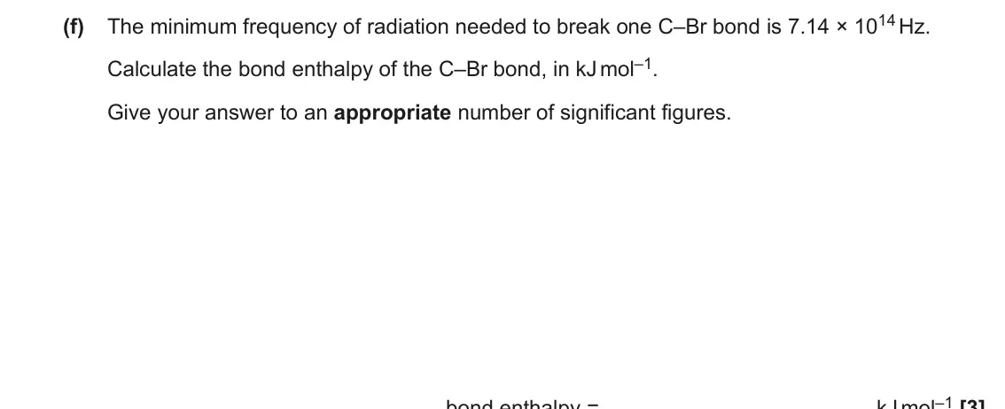 June 2018 AS Paper 2, question 3(f): The minimum frequency of radiation needed to break one C–Br bond is 7.14 × 1014 Hz. Calculate the bond enthalpy of the C–Br bond, in kJ mol–1. Give your answer