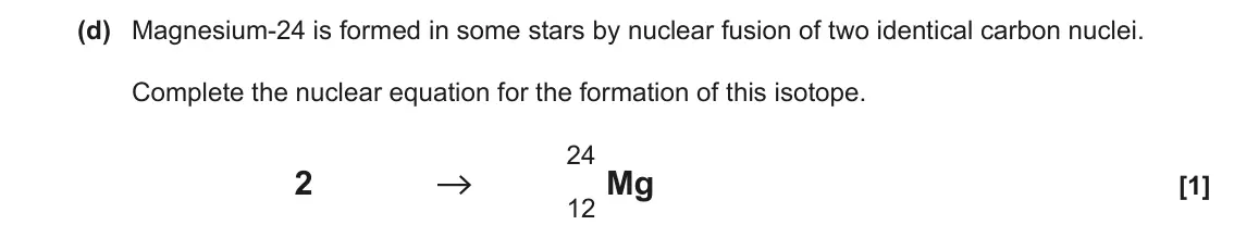 June 2022 AS Paper 2, question 1(d): Magnesium-24 is formed in some stars by nuclear fusion of two identical carbon nuclei. Complete the nuclear equation for the formation of this isotope. 24 2 12