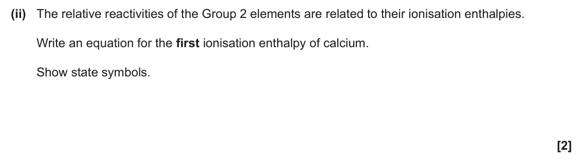 June 2025 AS Paper 2, question 3(a)(ii): The relative reactivities of the Group 2 elements are related to their ionisation enthalpies. Write an equation for the first ionisation enthalpy of calcium. Sh