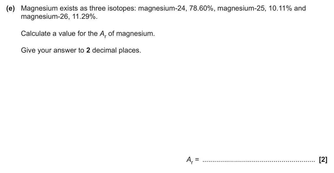 June 2025 AS Paper 2, question 3(e): Magnesium exists as three isotopes: magnesium-24, 78.60%, magnesium-25, 10.11% and magnesium-26, 11.29%. Calculate a value for the Ar of magnesium. Give your an