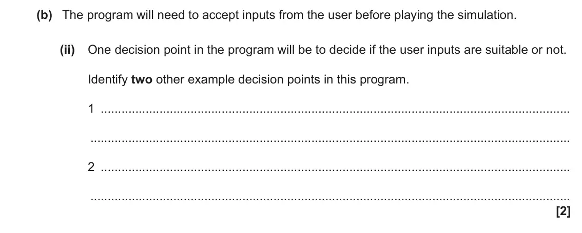 June 2023 AS Paper 2, question 2(b)(ii): One decision point in the program will be to decide if the user inputs are suitable or not. Identify two other example decision points in this program. 1 2 [2]
