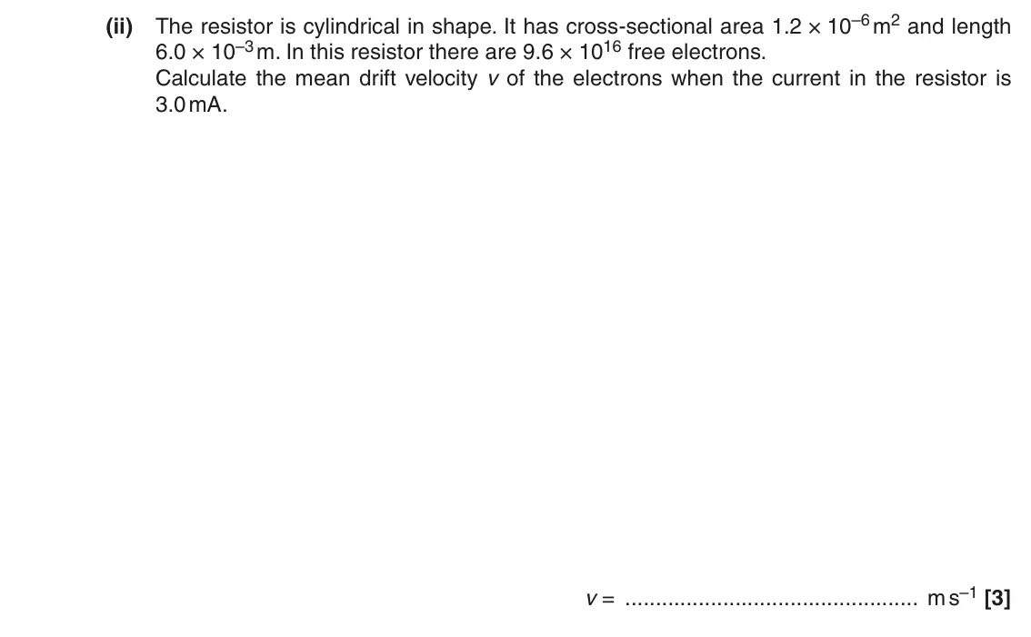 June 2016 AS Paper 1, question 25(a)(ii): The resistor is cylindrical in shape. It has cross-sectional area 1.2 × 10–6 m2 and length 6.0 × 10–3 m. In this resistor there are 9.6 × 1016 free electrons. C